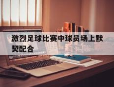 激烈足球比赛中球员场上默契配合