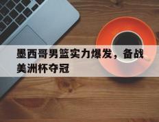 墨西哥男篮实力爆发，备战美洲杯夺冠