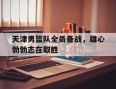 天津男篮队全员备战，雄心勃勃志在取胜的简单介绍